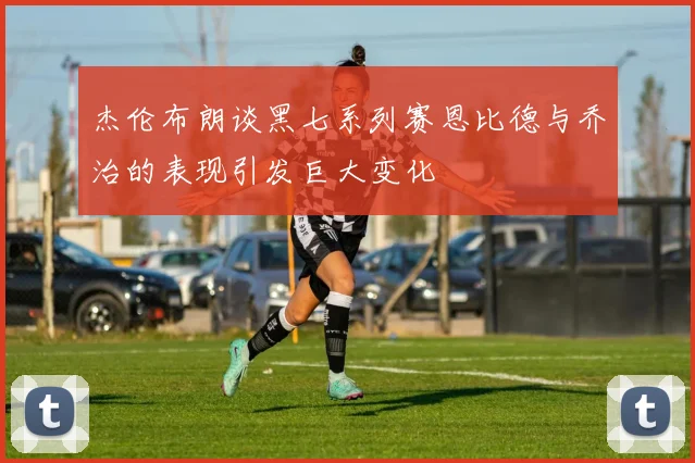 杰伦布朗谈黑七系列赛恩比德与乔治的表现引发巨大变化
