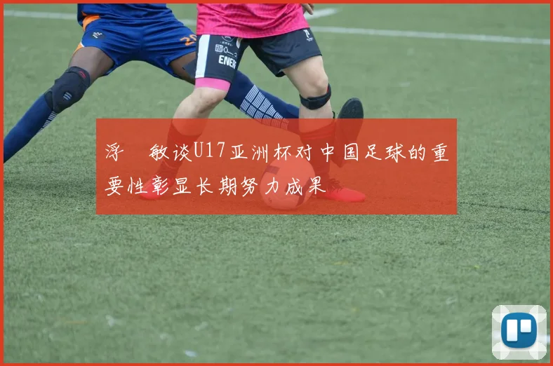浮嶋敏谈U17亚洲杯对中国足球的重要性彰显长期努力成果