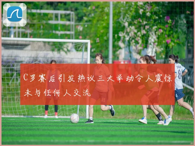 C罗赛后引发热议三大举动令人震惊未与任何人交流