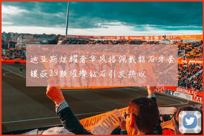 迪亚斯炫耀奢华风格佩戴钻石牙套镶嵌29颗璀璨钻石引发热议